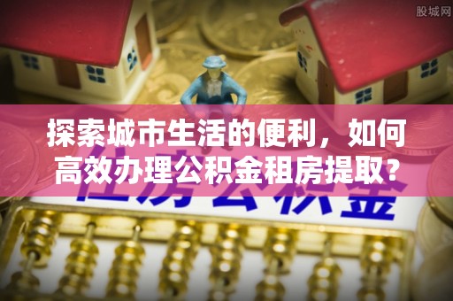余干探索城市生活的便利，如何高效办理公积金租房提取？