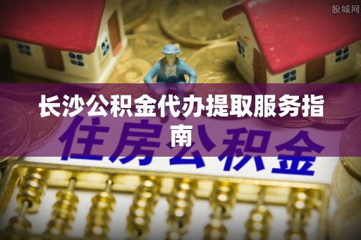 余干长沙公积金代办提取服务指南
