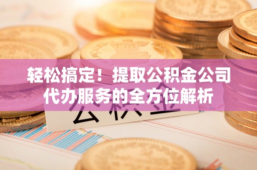余干轻松搞定！提取公积金公司代办服务的全方位解析