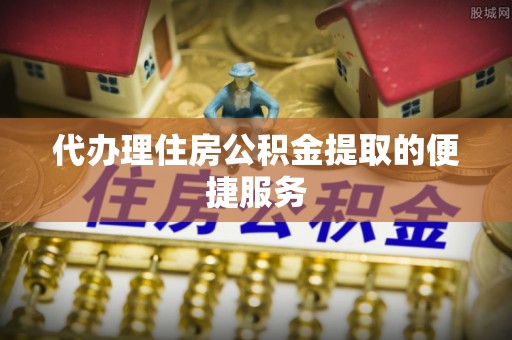 余干代办理住房公积金提取的便捷服务