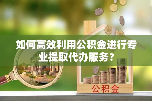 余干如何高效利用公积金进行专业提取代办服务？
