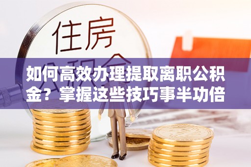 余干如何高效办理提取离职公积金？掌握这些技巧事半功倍