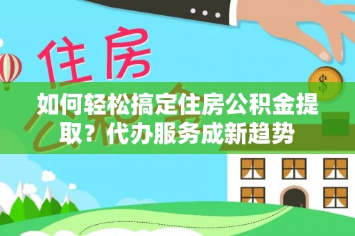 余干如何轻松搞定住房公积金提取？代办服务成新趋势