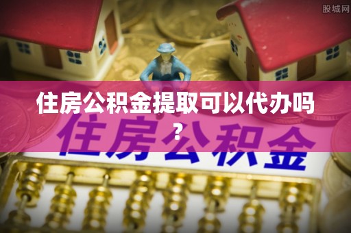 余干住房公积金提取可以代办吗？