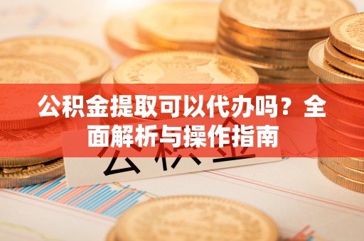 余干公积金提取可以代办吗？全面解析与操作指南